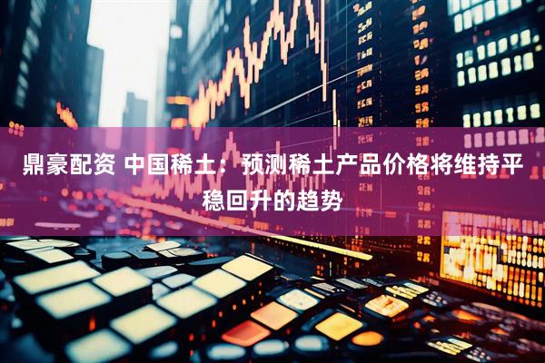 鼎豪配资 中国稀土：预测稀土产品价格将维持平稳回升的趋势
