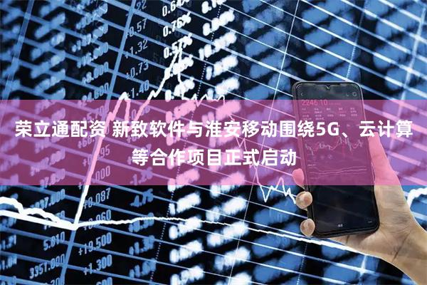 荣立通配资 新致软件与淮安移动围绕5G、云计算等合作项目正式启动