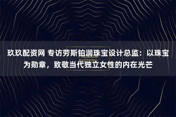 玖玖配资网 专访劳斯铂润珠宝设计总监：以珠宝为勋章，致敬当代独立女性的内在光芒