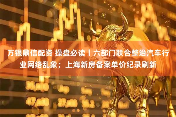 万银鼎信配资 操盘必读丨六部门联合整治汽车行业网络乱象；上海新房备案单价纪录刷新