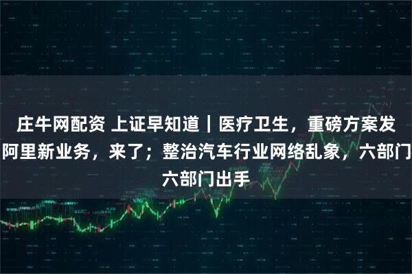 庄牛网配资 上证早知道｜医疗卫生，重磅方案发布；阿里新业务，来了；整治汽车行业网络乱象，六部门出手