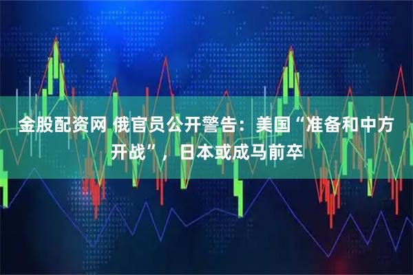 金股配资网 俄官员公开警告：美国“准备和中方开战”，日本或成马前卒