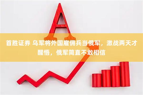 首胜证券 乌军将外国雇佣兵当俄军，激战两天才醒悟，俄军简直不敢相信