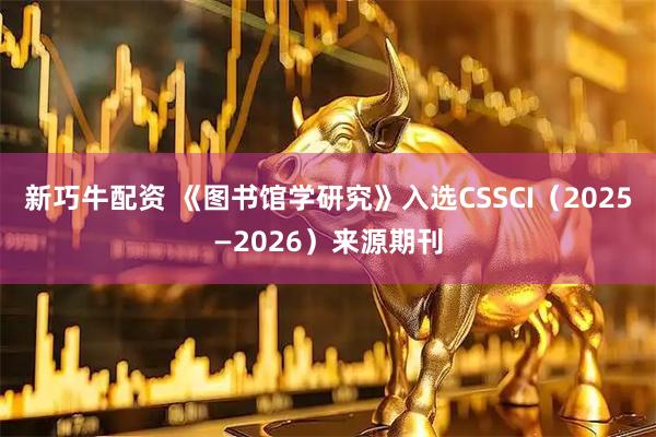 新巧牛配资 《图书馆学研究》入选CSSCI（2025—2026）来源期刊