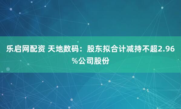 乐启网配资 天地数码：股东拟合计减持不超2.96%公司股份