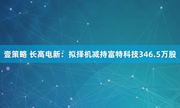 壹策略 长高电新：拟择机减持富特科技346.5万股