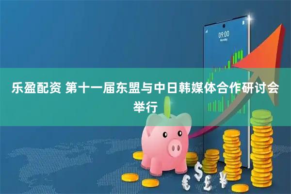 乐盈配资 第十一届东盟与中日韩媒体合作研讨会举行