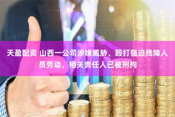 天盈配资 山西一公司涉嫌威胁、殴打强迫残障人员劳动，相关责任人已被刑拘