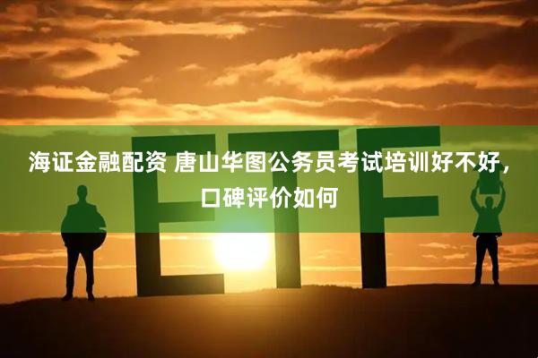 海证金融配资 唐山华图公务员考试培训好不好，口碑评价如何