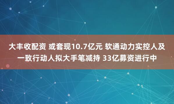 大丰收配资 或套现10.7亿元 软通动力实控人及一致行动人拟大手笔减持 33亿募资进行中