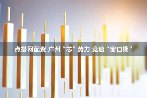 点搭网配资 广州“芯”势力 竞速“窗口期”