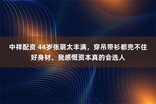 中祥配资 44岁张萌太丰满，穿吊带衫都兜不住好身材，我感慨资本真的会选人