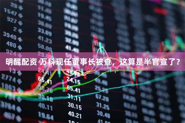 明醒配资 万科现任董事长被查，这算是半官宣了？